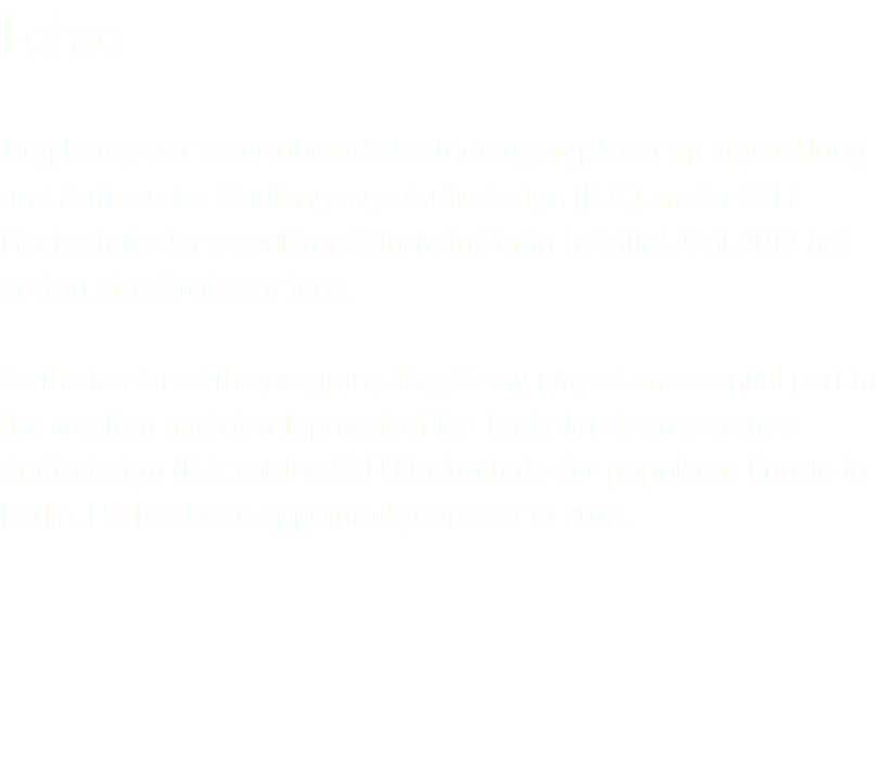 Lehre Jörg Remy war federführend als Studiengangsleiter an Entwicklung und Aufbau des Studiengangs Audiodesign (B.A.) an der SRH Hochschule der populären Künste in Berlin beteiligt. Seit 2012 hat er dort eine Professur inne. As the leader of the program, Jörg Remy played an essential part in the creation and development of the bachelor degree course Audiodesign (B.A.) at the SRH Hochschule der populären Künste in Berlin. He has been appointed professor in 2012. 