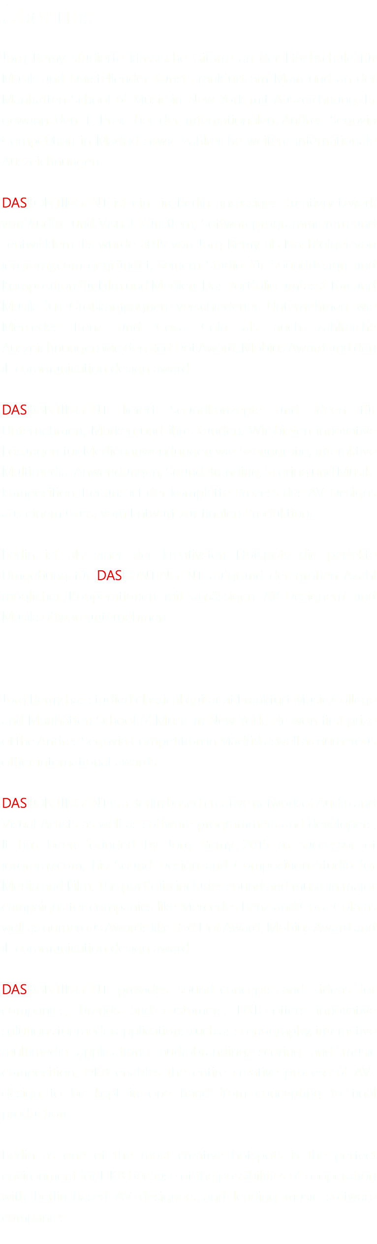 Über uns Jörg Remy studierte klassische Gitarre an der Hochschule für Musik und Darstellender Kunst Frankfurt am Main und an der Manhatten School of Music in New York mit Auszeichnung. Er gewann den 1. Preis bei der internationalen Andres Segovia Competition in Madrid sowie zahlreiche weitere internationale Auszeichnungen. DASKONTINGENT ist ein in Berlin ansässiges Kreativnetzwerk von Audio- und Visual-Künstlern, Softwareprogrammierern und -entwicklern. Es wurde 2015 von Jörg Remy als Nachfolger von jorgremy.com gegründet, seinem Studio für Sounddesign und Komposition für Film und Medien. Das Portfolio umfasst Ton und Musik für Großkampagnen verschiedener Unternehmen wie Mercedes Benz und Coca Cola als auch zahlreiche Auszeichnungen wie den Red Dot Award, Mobius Award und den iF communication design award. DASKONTINGENT liefert Soundkonzepte und Ideen für Unternehmen, Marken und ihre Kunden. Wir bieten innovative Lösungen für Medienanwendungen wie Szenografie, interaktive Multimedia-Anwendungen, Sound Branding, Scoring und Musik-komposition. Bei uns ist der komplette Prozess des AV-Designs aus einem Guss, vom Entwurf zur finalen Produktion. Berlin ist als einer der kreativsten Hotspots die perfekte Umgebung für DASKONTINGENT aufgrund der großen Azahl möglicher Kooperationen mit ansässigen AV-Designern und Musiksoftwareunternehmen. Jörg Remy has studied classical guitar at Frankfurt Music College and Manhatten School of Music in New York. He won first prize of the Andres Segovia Competition in Madrid aswell as numerous other international awards. DASKONTINGENT is a Berlin based creative network of Audio and Visual Artists as well as software programmers and developers. It has been founded by Jörg Remy 2015 as successor of jorgremy.com, his Sound Design and Composition Studio for Media and Film. The portfolio includes sound and music in major campaigns for companies like Mercedes Benz and Coca Cola as well as numerous Awards like Red Dot Award, Mobius Award and iF communication design award. DASKONTINGENT provides sound-concepts and -ideas for companies, brands and customers. DKB offers innovative solutions for media applications such as scenography, interactive multimedia applications, audiobranding, scoring and music composition. DKB enables the entire creative process of AV-design to be kept in one hand from concepting to final production. Berlin as one of the most creative hotspots is the perfect environment for DKB because of the possibilities of cooperation with berlin-based AV designers and leading music software companies.
